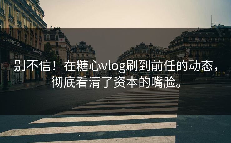 别不信！在糖心vlog刷到前任的动态，彻底看清了资本的嘴脸。