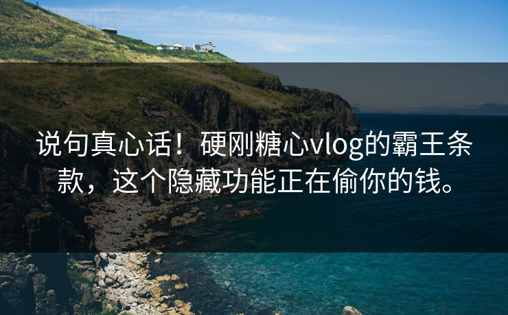 说句真心话！硬刚糖心vlog的霸王条款，这个隐藏功能正在偷你的钱。