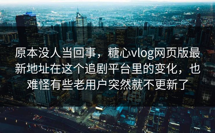 原本没人当回事，糖心vlog网页版最新地址在这个追剧平台里的变化，也难怪有些老用户突然就不更新了
