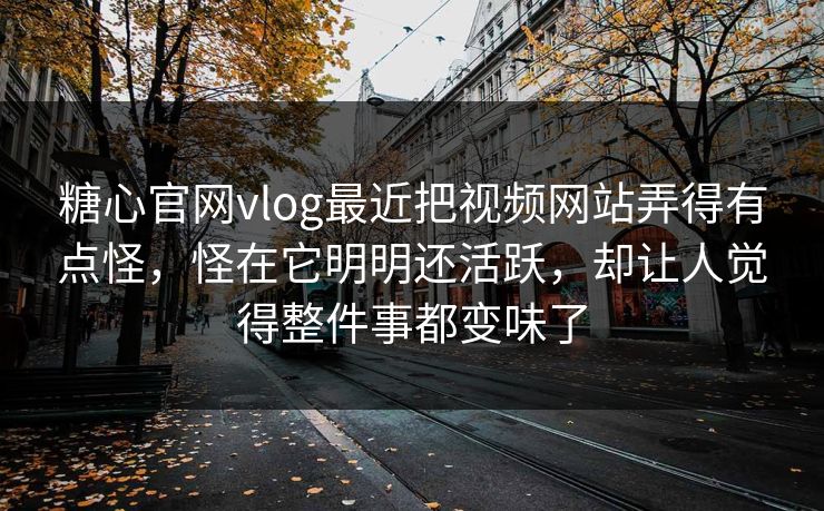 糖心官网vlog最近把视频网站弄得有点怪，怪在它明明还活跃，却让人觉得整件事都变味了