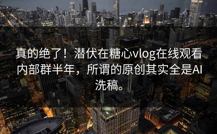 真的绝了！潜伏在糖心vlog在线观看内部群半年，所谓的原创其实全是AI洗稿。