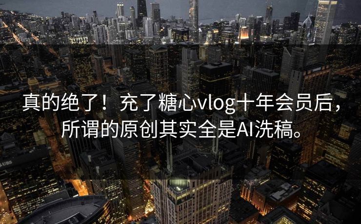 真的绝了！充了糖心vlog十年会员后，所谓的原创其实全是AI洗稿。