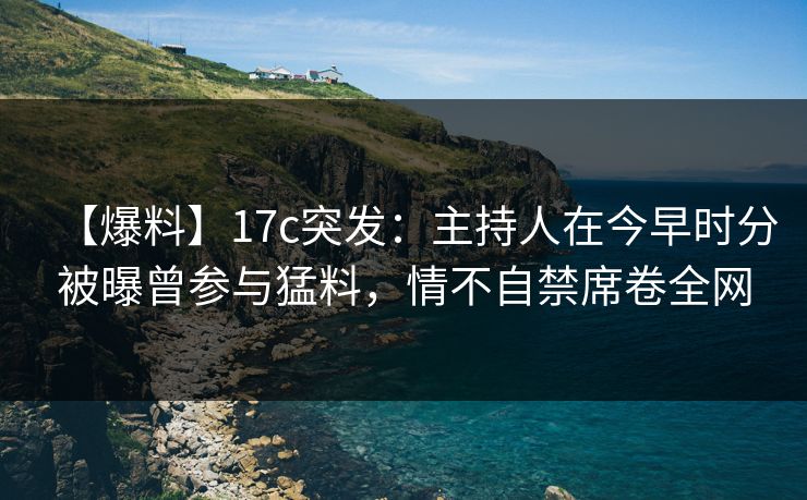 【爆料】17c突发：主持人在今早时分被曝曾参与猛料，情不自禁席卷全网