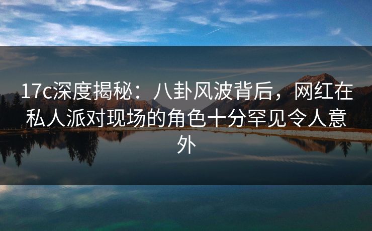 17c深度揭秘：八卦风波背后，网红在私人派对现场的角色十分罕见令人意外