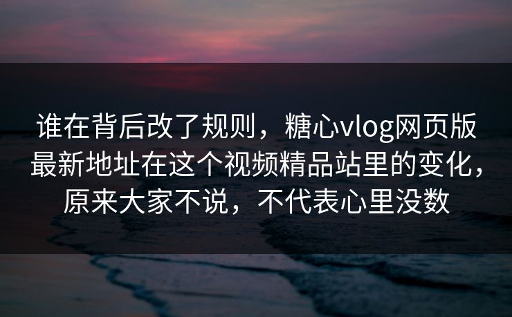 谁在背后改了规则，糖心vlog网页版最新地址在这个视频精品站里的变化，原来大家不说，不代表心里没数