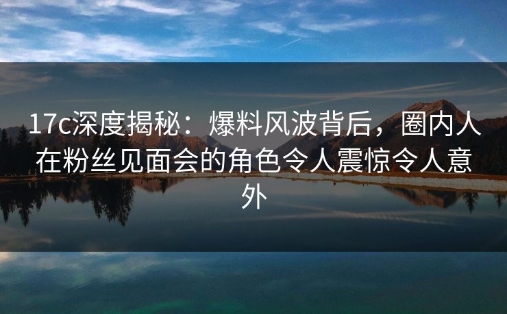 17c深度揭秘：爆料风波背后，圈内人在粉丝见面会的角色令人震惊令人意外