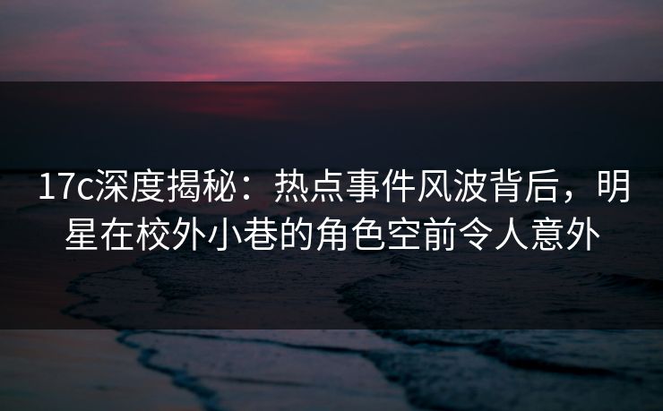 17c深度揭秘：热点事件风波背后，明星在校外小巷的角色空前令人意外