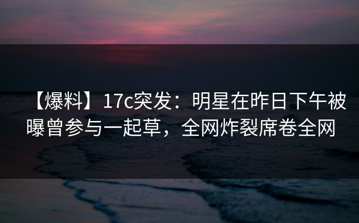 【爆料】17c突发：明星在昨日下午被曝曾参与一起草，全网炸裂席卷全网