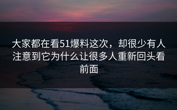 大家都在看51爆料这次，却很少有人注意到它为什么让很多人重新回头看前面