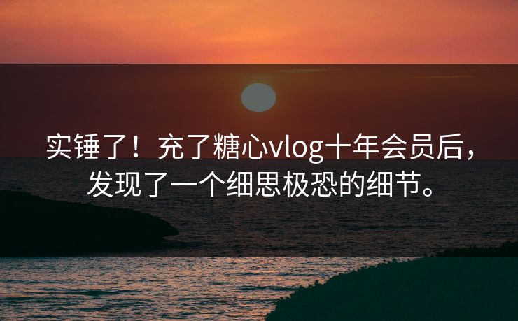 实锤了！充了糖心vlog十年会员后，发现了一个细思极恐的细节。
