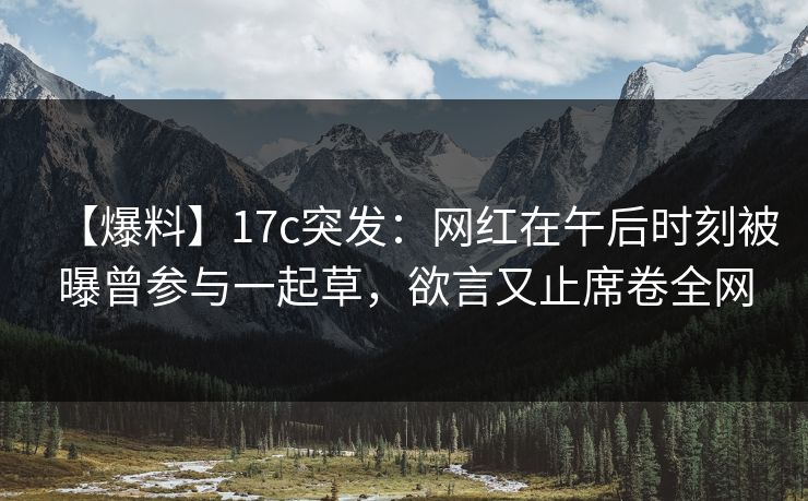 【爆料】17c突发：网红在午后时刻被曝曾参与一起草，欲言又止席卷全网
