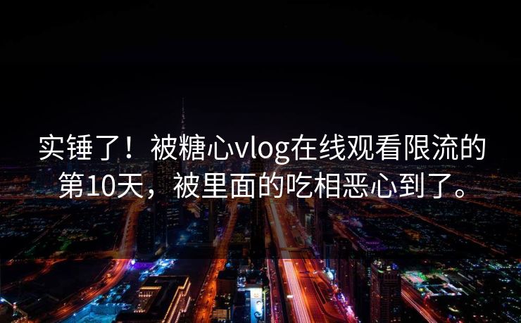 实锤了！被糖心vlog在线观看限流的第10天，被里面的吃相恶心到了。