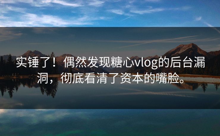 实锤了！偶然发现糖心vlog的后台漏洞，彻底看清了资本的嘴脸。