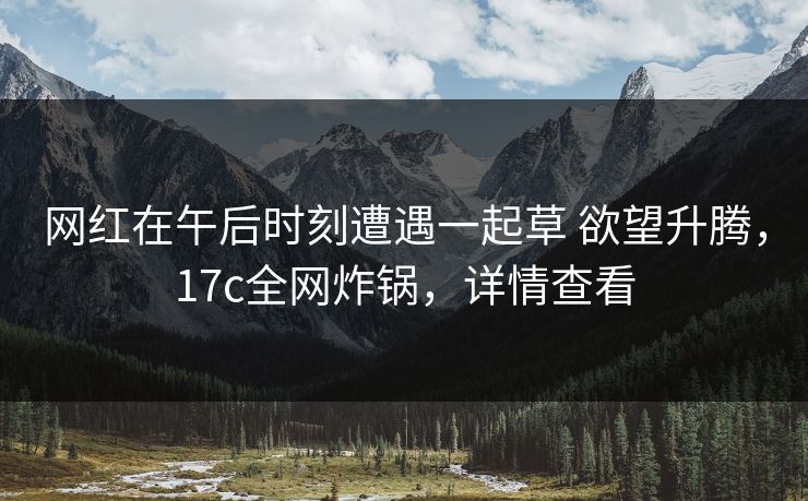 网红在午后时刻遭遇一起草 欲望升腾，17c全网炸锅，详情查看