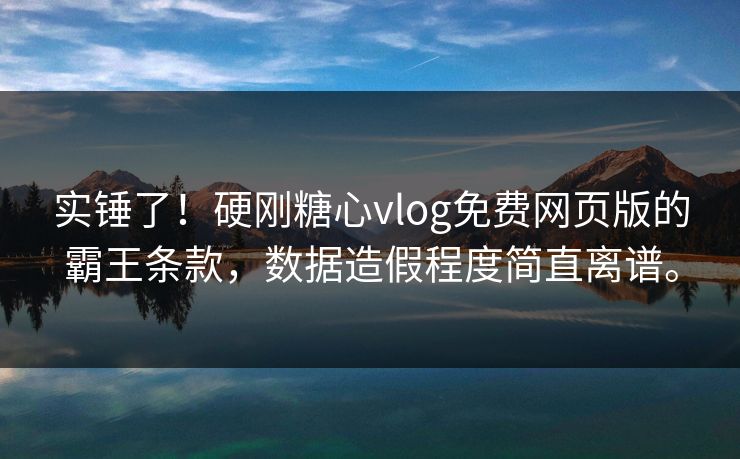 实锤了！硬刚糖心vlog免费网页版的霸王条款，数据造假程度简直离谱。