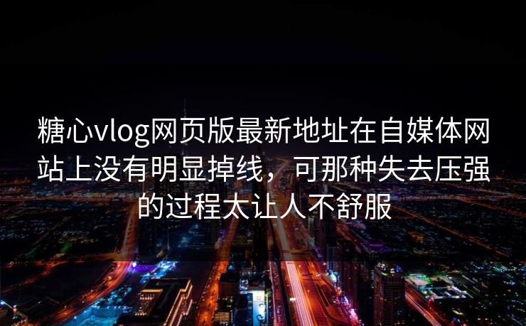 糖心vlog网页版最新地址在自媒体网站上没有明显掉线，可那种失去压强的过程太让人不舒服