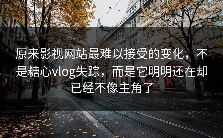 原来影视网站最难以接受的变化，不是糖心vlog失踪，而是它明明还在却已经不像主角了