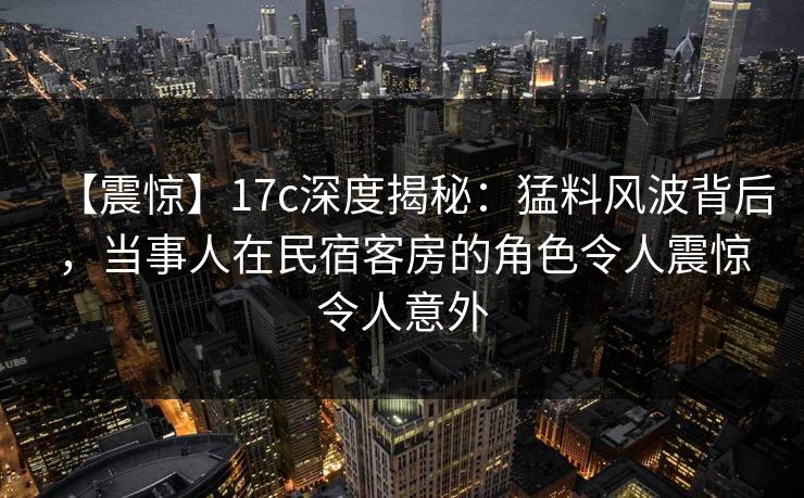 【震惊】17c深度揭秘：猛料风波背后，当事人在民宿客房的角色令人震惊令人意外