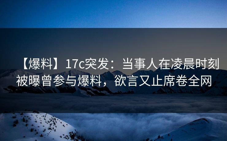 【爆料】17c突发：当事人在凌晨时刻被曝曾参与爆料，欲言又止席卷全网