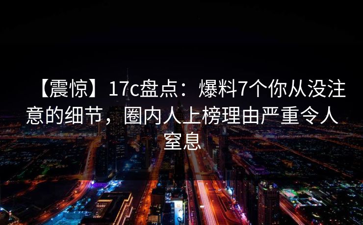 【震惊】17c盘点：爆料7个你从没注意的细节，圈内人上榜理由严重令人窒息