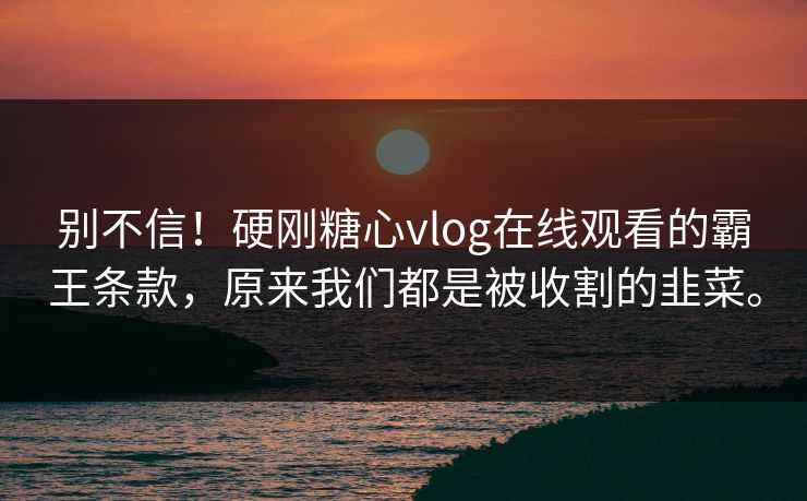 别不信！硬刚糖心vlog在线观看的霸王条款，原来我们都是被收割的韭菜。