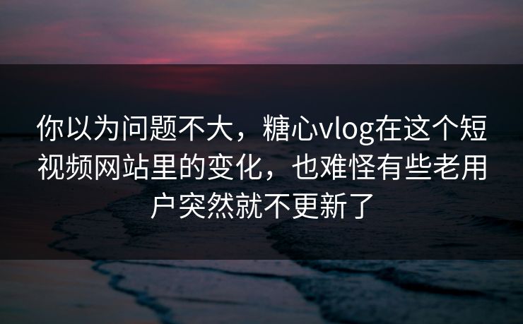 你以为问题不大，糖心vlog在这个短视频网站里的变化，也难怪有些老用户突然就不更新了