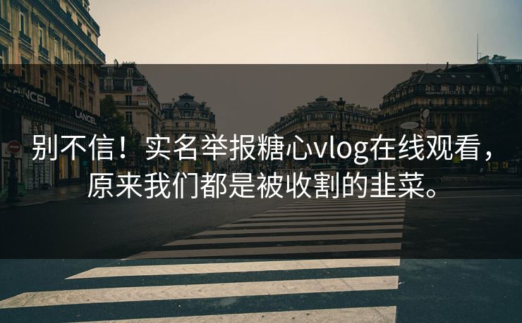 别不信！实名举报糖心vlog在线观看，原来我们都是被收割的韭菜。