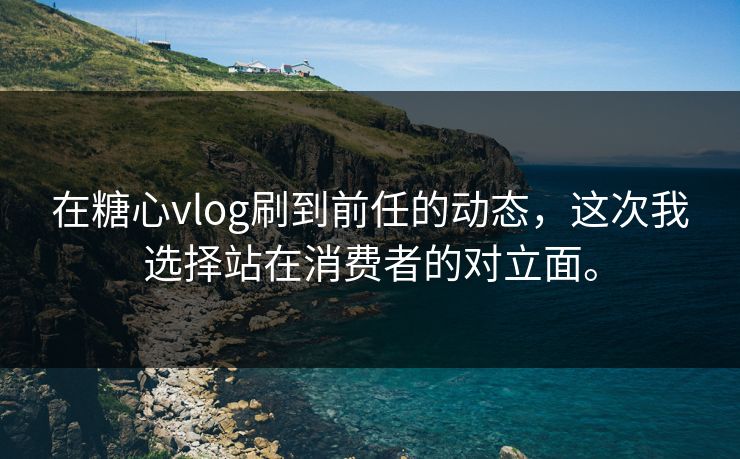 在糖心vlog刷到前任的动态，这次我选择站在消费者的对立面。