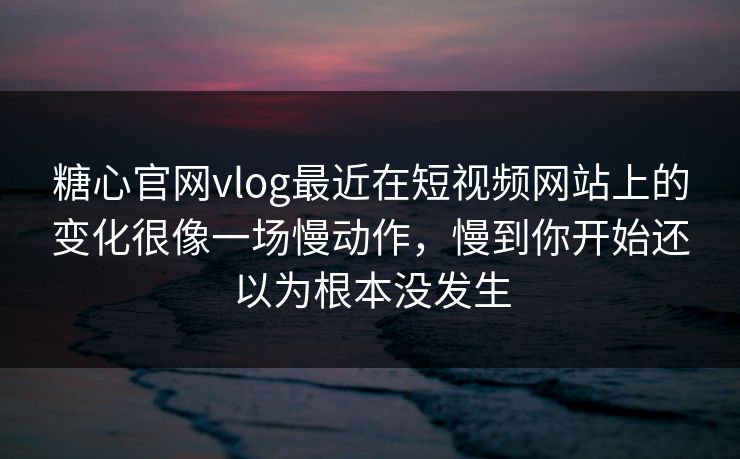 糖心官网vlog最近在短视频网站上的变化很像一场慢动作，慢到你开始还以为根本没发生