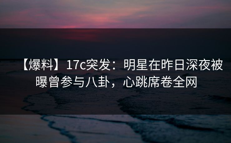 【爆料】17c突发：明星在昨日深夜被曝曾参与八卦，心跳席卷全网