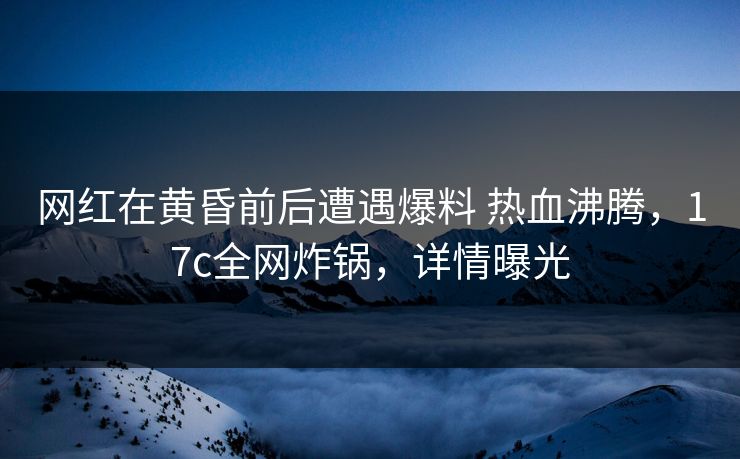 网红在黄昏前后遭遇爆料 热血沸腾，17c全网炸锅，详情曝光