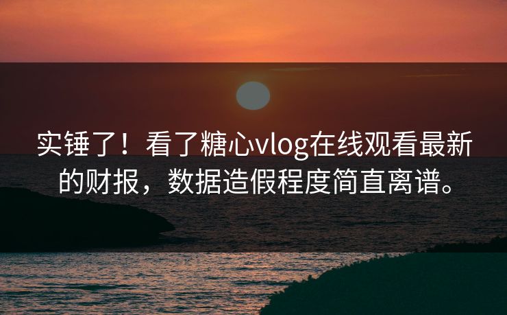实锤了！看了糖心vlog在线观看最新的财报，数据造假程度简直离谱。