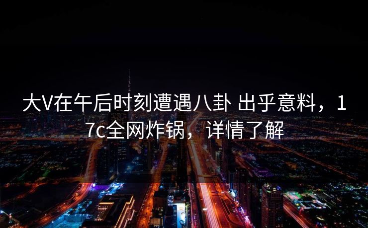 大V在午后时刻遭遇八卦 出乎意料，17c全网炸锅，详情了解