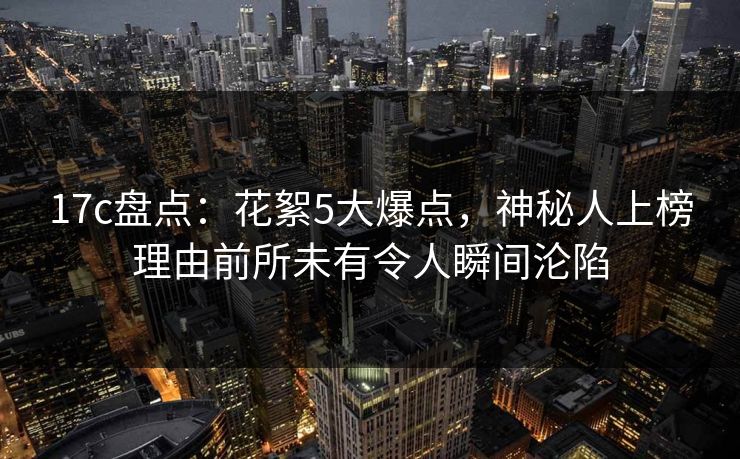 17c盘点：花絮5大爆点，神秘人上榜理由前所未有令人瞬间沦陷