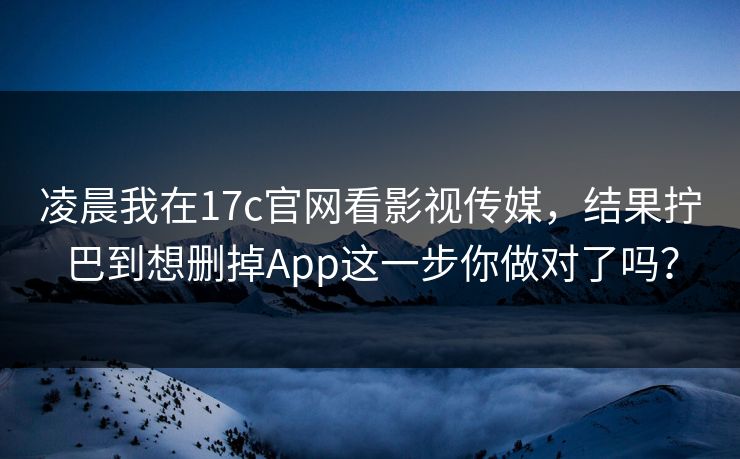 凌晨我在17c官网看影视传媒，结果拧巴到想删掉App这一步你做对了吗？