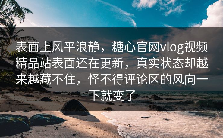 表面上风平浪静，糖心官网vlog视频精品站表面还在更新，真实状态却越来越藏不住，怪不得评论区的风向一下就变了