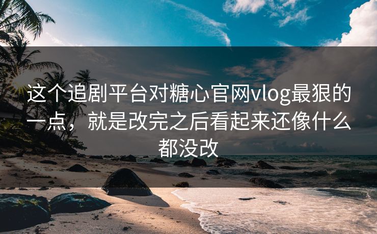 这个追剧平台对糖心官网vlog最狠的一点，就是改完之后看起来还像什么都没改