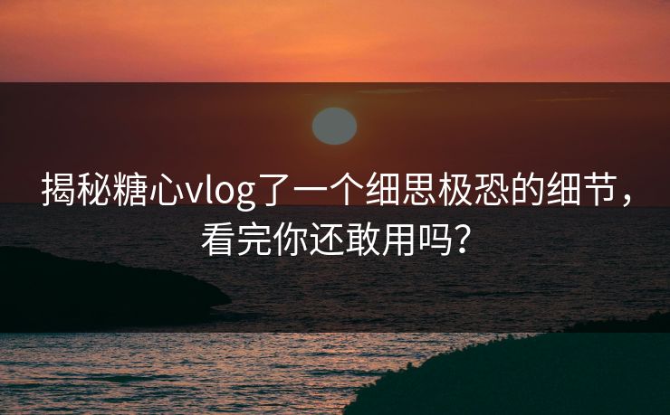 揭秘糖心vlog了一个细思极恐的细节，看完你还敢用吗？