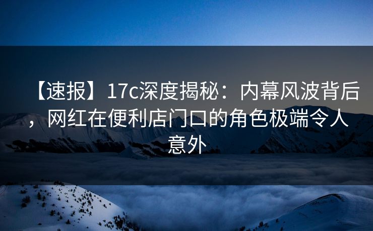 【速报】17c深度揭秘：内幕风波背后，网红在便利店门口的角色极端令人意外