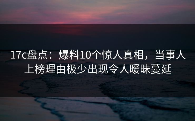 17c盘点：爆料10个惊人真相，当事人上榜理由极少出现令人暧昧蔓延