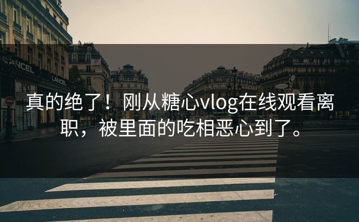 真的绝了！刚从糖心vlog在线观看离职，被里面的吃相恶心到了。