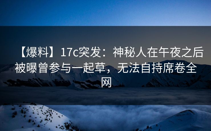 【爆料】17c突发：神秘人在午夜之后被曝曾参与一起草，无法自持席卷全网
