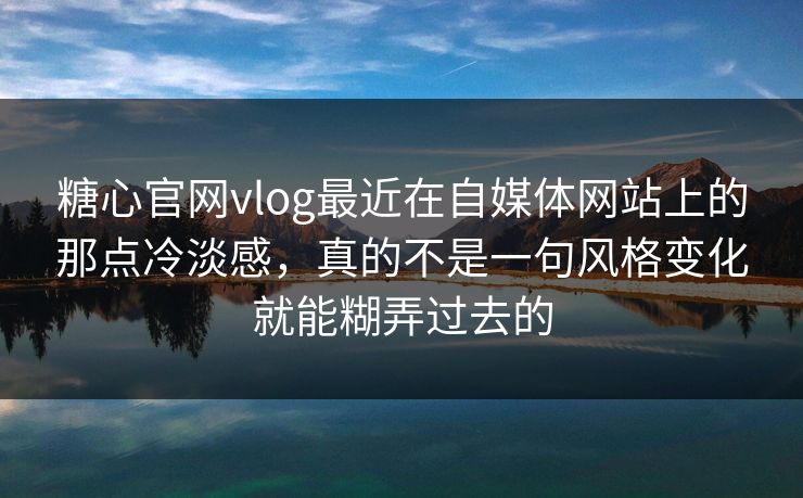 糖心官网vlog最近在自媒体网站上的那点冷淡感，真的不是一句风格变化就能糊弄过去的