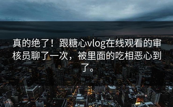 真的绝了！跟糖心vlog在线观看的审核员聊了一次，被里面的吃相恶心到了。
