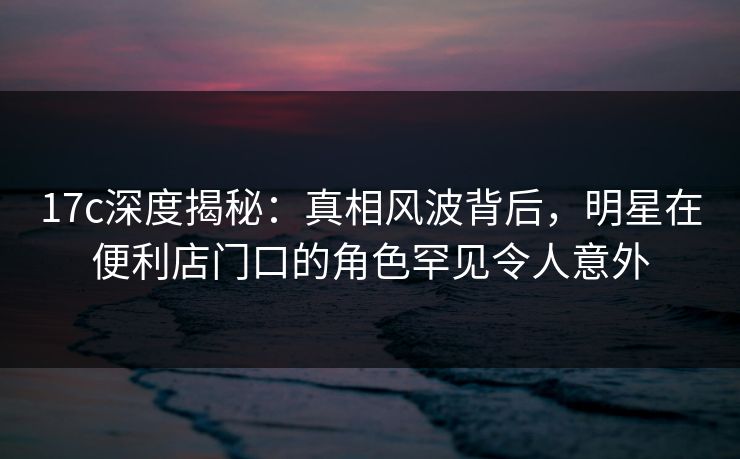 17c深度揭秘：真相风波背后，明星在便利店门口的角色罕见令人意外